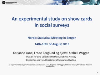 1
1
An experimental study on show cards
in social surveys
Nordic Statistical Meeting in Bergen
14th-16th of August 2013
Karianne Lund, Frode Berglund og Kjersti Stabell Wiggen
Division for Data Collection Methods, Statistics Norway
Division for analyses, Directorate of Labour and Welfare
An experimental study on show cards in social surveys. Lund, Berglund and Wiggen, Statistics Norway/Directorate of Labour
and Welfare
 