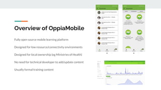 Overview of OppiaMobile
Fully open source mobile learning platform
Designed for low resource/connectivity environments
Des...