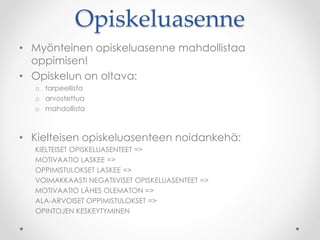Opiskeluasenne
• Myönteinen opiskeluasenne mahdollistaa
oppimisen!
• Opiskelun on oltava:
o tarpeellista
o arvostettua
o mahdollista
• Kielteisen opiskeluasenteen noidankehä:
KIELTEISET OPISKELUASENTEET =>
MOTIVAATIO LASKEE =>
OPPIMISTULOKSET LASKEE =>
VOIMAKKAASTI NEGATIIVISET OPISKELUASENTEET =>
MOTIVAATIO LÄHES OLEMATON =>
ALA-ARVOISET OPPIMISTULOKSET =>
OPINTOJEN KESKEYTYMINEN
 