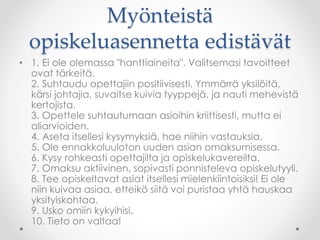 Myönteistä
opiskeluasennetta edistävät
• 1. Ei ole olemassa "hanttiaineita". Valitsemasi tavoitteet
ovat tärkeitä.
2. Suhtaudu opettajiin positiivisesti. Ymmärrä yksilöitä,
kärsi johtajia, suvaitse kuivia tyyppejä, ja nauti mehevistä
kertojista.
3. Opettele suhtautumaan asioihin kriittisesti, mutta ei
aliarvioiden.
4. Aseta itsellesi kysymyksiä, hae niihin vastauksia.
5. Ole ennakkoluuloton uuden asian omaksumisessa.
6. Kysy rohkeasti opettajilta ja opiskelukavereilta.
7. Omaksu aktiivinen, sopivasti ponnisteleva opiskelutyyli.
8. Tee opiskeltavat asiat itsellesi mielenkiintoisiksi! Ei ole
niin kuivaa asiaa, etteikö siitä voi puristaa yhtä hauskaa
yksityiskohtaa.
9. Usko omiin kykyihisi.
10. Tieto on valtaa!
 