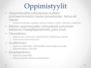 Oppimistyylit
• Oppimistyylillä tarkoitetaan kullekin
luonteenomaista tapaa prosessoida tietoa eli
tapaa
• tehdä havaintoja, ajatella, painaa asioita muistiin, ratkaista ongelmia
• Erilaisia oppimistyylien yhteydessä puhutaan
erilaisista miellejärjestelmistä, joita ovat:
• Visuaalinen:
o oppii kuvien, lukemisen, kirjoittamisen /piirtämisen kautta
o hahmottaa kokonaisuuksia
• Auditiivinen:
o oppii kuuntelemalla, selittämällä asioita itselle tai muille
o järjestelmällisyys tärkeää
• Kinesteettinen:
o oppii itse tekemällä
o haluaa kokeilla asioita konkreettisesti
 