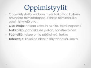 Oppimistyylit
• Oppimistyyleillä voidaan myös tarkoittaa kullekin
ominaista toimintatapaa. Erilaisia toiminnallisia
oppimistyylejä ovat:
• Osallistuja: haluaa kokeilla asioita, toimii nopeasti
• Tarkkailija: pohdiskelee paljon, harkitsevainen
• Päättelijä: tekee omia päätelmiä, tarkka
• Toteuttaja: kokeilee ideoita käytännössä, luova
 
