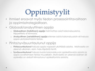Oppimistyylit
• Ihmiset eroavat myös tiedon prosessointitavoiltaan
ja oppimisstrategioiltaan.
• Globaali/analyyttinen oppija
o Globaalinen (holistinen) oppija hahmottaa asiat kokonaisuuksina.
Nippelitieto ei kiinnosta.
o Analyyttinen (serialistinen) oppija etenee osista kokonaisuuksiin eli haluaa
oppia yksityiskohtaista tietoa.
• Pinta/syväsuuntautunut oppija
o Pintasuuntautunut haluaa oppia nopeasti yksittäisiä asioita. Motivaatio on
yleensä ulkoinen, esim. halu läpäistä tentti.
o Syväsuuntautunut haluaa luoda kokonaiskuvan opiskeltavasta asiasta ja
oppia soveltamaan tietoa muuallakin. Motivaatio on yleensä sisäinen eli
opiskelija on aidosti kiinnostunut opiskeltavista asioista.
 