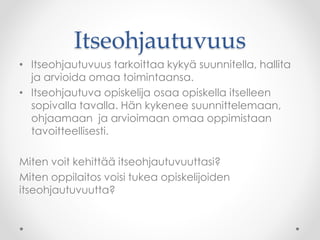 Itseohjautuvuus
• Itseohjautuvuus tarkoittaa kykyä suunnitella, hallita
ja arvioida omaa toimintaansa.
• Itseohjautuva opiskelija osaa opiskella itselleen
sopivalla tavalla. Hän kykenee suunnittelemaan,
ohjaamaan ja arvioimaan omaa oppimistaan
tavoitteellisesti.
Miten voit kehittää itseohjautuvuuttasi?
Miten oppilaitos voisi tukea opiskelijoiden
itseohjautuvuutta?
 