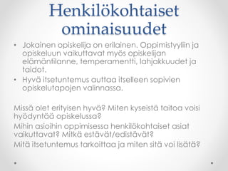 Henkilökohtaiset
ominaisuudet
• Jokainen opiskelija on erilainen. Oppimistyyliin ja
opiskeluun vaikuttavat myös opiskelijan
elämäntilanne, temperamentti, lahjakkuudet ja
taidot.
• Hyvä itsetuntemus auttaa itselleen sopivien
opiskelutapojen valinnassa.
Missä olet erityisen hyvä? Miten kyseistä taitoa voisi
hyödyntää opiskelussa?
Mihin asioihin oppimisessa henkilökohtaiset asiat
vaikuttavat? Mitkä estävät/edistävät?
Mitä itsetuntemus tarkoittaa ja miten sitä voi lisätä?
 