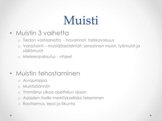 Muisti
• Muistin 3 vaihetta
o Tiedon vastaanotto - havainnot, tarkkavaisuus
o Varastointi – muistijärjestelmät: sensorinen muisti, työmuisti ja
säiliömuisti
o Mieleenpalautus - vihjeet
• Muistin tehostaminen
o Aivojumppa
o Muistisäännöt
o Ymmärrys ulkoa opettelun sijaan
o Asioiden itselle merkityksellisiksi tekeminen
o Ravitsemus, lepo ja liikunta
 