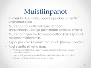 Muistiinpanot
• Esimerkiksi: luennoilla, oppikirjoja lukiessa, tenttiin
valmistautuessa
• Muistiinpanot auttavat jäsentämään
asiakokonaisuuksia ja poimimaan keskeisiä asioita.
• Muistiinpanojen avulla voi palauttaa käsitellyt asiat
mieleen myöhemmin.
• Kirjaa ylös vain keskeisimmät asiat. (Huom! Frontter)
• Miellekartta eli mind map
o Auttaa ymmärtämään asiayhteyksiä ja hahmottamaan laajoja
asiakokonaisuuksia.
o Hahmotellaan keskeisen käsitteen ympärille siihen liittyviä asioita.
o Asioiden välisiä suhteita kuvataan viivoilla.
 