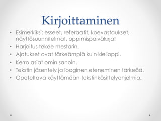Kirjoittaminen
• Esimerkiksi: esseet, referaatit, koevastaukset,
näyttösuunnitelmat, oppimispäiväkirjat
• Harjoitus tekee mestarin.
• Ajatukset ovat tärkeämpiä kuin kielioppi.
• Kerro asiat omin sanoin.
• Tekstin jäsentely ja looginen eteneminen tärkeää.
• Opeteltava käyttämään tekstinkäsittelyohjelmia.
 