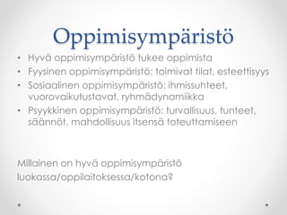 Oppimisympäristö
• Hyvä oppimisympäristö tukee oppimista
• Fyysinen oppimisympäristö: toimivat tilat, esteettisyys
• Sosiaalinen oppimisympäristö: ihmissuhteet,
vuorovaikutustavat, ryhmädynamiikka
• Psyykkinen oppimisympäristö: turvallisuus, tunteet,
säännöt, mahdollisuus itsensä toteuttamiseen
Millainen on hyvä oppimisympäristö
luokassa/oppilaitoksessa/kotona?
 