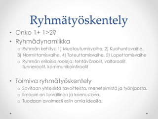 Ryhmätyöskentely
• Onko 1+ 1>2?
• Ryhmädynamiikka
o Ryhmän kehitys: 1) Muotoutumisvaihe, 2) Kuohuntavaihe,
3) Normittamisvaihe, 4) Toteuttamisvaihe, 5) Lopettamisvaihe
o Ryhmän erilaisia rooleja: tehtäväroolit, valtaroolit,
tunneroolit, kommunikointiroolit
• Toimiva ryhmätyöskentely
o Sovitaan yhteisistä tavoitteista, menetelmistä ja työnjaosta.
o Ilmapiiri on turvallinen ja kannustava.
o Tuodaan avoimesti esiin omia ideoita.
 