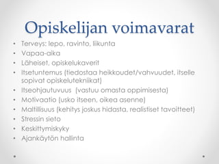 Opiskelijan voimavarat
• Terveys: lepo, ravinto, liikunta
• Vapaa-aika
• Läheiset, opiskelukaverit
• Itsetuntemus (tiedostaa heikkoudet/vahvuudet, itselle
sopivat opiskelutekniikat)
• Itseohjautuvuus (vastuu omasta oppimisesta)
• Motivaatio (usko itseen, oikea asenne)
• Maltillisuus (kehitys joskus hidasta, realistiset tavoitteet)
• Stressin sieto
• Keskittymiskyky
• Ajankäytön hallinta
 