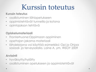 Kurssin toteutus
Kurssin toteutus
• osallistuminen lähiopetukseen
• oppimistehtävät tunneilla ja kotona
• opintojakson tehtävä
Opiskelumateriaali
• Fronterhuone:Oppimaan oppiminen
• opettajan jakama materiaali
• lähdekirjana voi käyttää esimerkiksi: Opi ja Ohjaa
sosiaali- ja terveysalalla. Laine A. ym. WSOY 2009
Arviointi
• hyväksytty/hylätty
• osallistuminen opetukseen ja oppimistehtävät
 