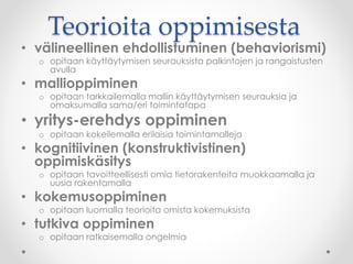Teorioita oppimisesta
• välineellinen ehdollistuminen (behaviorismi)
o opitaan käyttäytymisen seurauksista palkintojen ja rangaistusten
avulla
• mallioppiminen
o opitaan tarkkailemalla mallin käyttäytymisen seurauksia ja
omaksumalla sama/eri toimintatapa
• yritys-erehdys oppiminen
o opitaan kokeilemalla erilaisia toimintamalleja
• kognitiivinen (konstruktivistinen)
oppimiskäsitys
o opitaan tavoitteellisesti omia tietorakenteita muokkaamalla ja
uusia rakentamalla
• kokemusoppiminen
o opitaan luomalla teorioita omista kokemuksista
• tutkiva oppiminen
o opitaan ratkaisemalla ongelmia
 