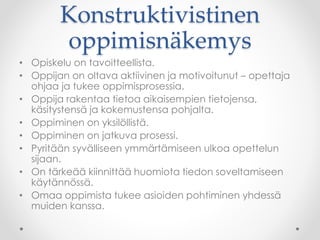 Konstruktivistinen
oppimisnäkemys
• Opiskelu on tavoitteellista.
• Oppijan on oltava aktiivinen ja motivoitunut – opettaja
ohjaa ja tukee oppimisprosessia.
• Oppija rakentaa tietoa aikaisempien tietojensa,
käsitystensä ja kokemustensa pohjalta.
• Oppiminen on yksilöllistä.
• Oppiminen on jatkuva prosessi.
• Pyritään syvälliseen ymmärtämiseen ulkoa opettelun
sijaan.
• On tärkeää kiinnittää huomiota tiedon soveltamiseen
käytännössä.
• Omaa oppimista tukee asioiden pohtiminen yhdessä
muiden kanssa.
 