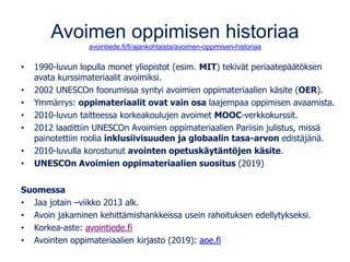 Avoimen oppimisen historiaa
avointiede.fi/fi/ajankohtaista/avoimen-oppimisen-historiaa
• 1990-luvun lopulla monet yliopistot (esim. MIT) tekivät periaatepäätöksen
avata kurssimateriaalit avoimiksi.
• 2002 UNESCOn foorumissa syntyi avoimien oppimateriaalien käsite (OER).
• Ymmärrys: oppimateriaalit ovat vain osa laajempaa oppimisen avaamista.
• 2010-luvun taitteessa korkeakoulujen avoimet MOOC-verkkokurssit.
• 2012 laadittiin UNESCOn Avoimien oppimateriaalien Pariisin julistus, missä
painotettiin roolia inklusiivisuuden ja globaalin tasa-arvon edistäjänä.
• 2010-luvulla korostunut avointen opetuskäytäntöjen käsite.
• UNESCOn Avoimien oppimateriaalien suositus (2019)
Suomessa
• Jaa jotain –viikko 2013 alk.
• Avoin jakaminen kehittämishankkeissa usein rahoituksen edellytykseksi.
• Korkea-aste: avointiede.fi
• Avointen oppimateriaalien kirjasto (2019): aoe.fi
 