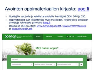 Avointen oppimateriaalien kirjasto: aoe.fi
• Opettajille, oppijoille ja kaikille kansalaisille, kehittäjinä OKM, OPH ja CSC.
• Oppimateriaalit ovat löydettävissä myös museoiden, kirjastojen ja arkistojen
aineistoja kokoavasta palvelusta finna.fi
• Ulkomaisia OER-sivustoja: www.merlot.org/merlot, www.oercommons.org
ja discovery.x5gon.org
 