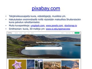 pixabay.com
• Tekijänoikeusvapaita kuvia, videoklippejä, musiikkia ym.
• Hakutulosten ensimmäisellä rivillä näytetään maksullisia Shutterstockin
kuvia palvelun rahoittamiseksi.
• Muita kuvapankkeja: unsplash.com, www.pexels.com, stocksnap.io
• Smithsonian: kuvia, 3D-malleja ym: www.si.edu/openaccess
Kuva: tookapic, pixabay.com, CC0
 