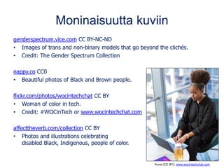 Moninaisuutta kuviin
genderspectrum.vice.com CC BY-NC-ND
• Images of trans and non-binary models that go beyond the clichés.
• Credit: The Gender Spectrum Collection
nappy.co CC0
• Beautiful photos of Black and Brown people.
flickr.com/photos/wocintechchat CC BY
• Woman of color in tech.
• Credit: #WOCinTech or www.wocintechchat.com
affecttheverb.com/collection CC BY
• Photos and illustrations celebrating
disabled Black, Indigenous, people of color.
Kuva (CC BY): www.wocintechchat.com
 