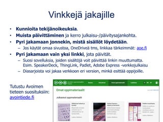 Vinkkejä jakajille
• Kunnioita tekijänoikeuksia.
• Muista päivittäminen ja kerro julkaisu-/päivitysajankohta.
• Pyri jakamaan jonnekin, mistä sisällöt löydetään.
– Jos käytät omaa sivustoa, OneDriveä tms, linkkaa tärkeimmät: aoe.fi
• Pyri jakamaan vain yksi linkki, jota päivität.
– Suosi sovelluksia, joiden sisältöjä voit päivittää linkin muuttumatta.
Esim. SpeakerDeck, ThingLink, Padlet, Adobe Express -verkkojulkaisu
– Diasarjoista voi jakaa verkkoon eri version, minkä esittää oppijoille.
Tutustu Avoimen
tieteen suosituksiin:
avointiede.fi
 