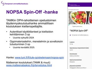 NOPSA Spin-Off -hanke
TAMKin OPH-rahoitteinen opetustoimen
täydennyskoulutushanke ammatillisen
koulutuksen kieltenopettajille.
• Autenttiset käyttötilanteet ja kielitaidon
kehittäminen 3 op
• Uusinta syksyllä 2024
• Oppimateriaaleihin, menetelmiin ja sovelluksiin
tutustuminen 3 op
• Uusinta keväällä 2025.
Hanke: www.tuni.fi/fi/tule-opiskelemaan/nopsa-spin
Matleenan koulutukset (TAMK & muut):
www.matleenalaakso.fi/p/tervetuloa.html
 