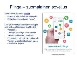 Flinga – suomalainen sovellus
Suomalainen sovellus: flinga.fi
• Maksutta viisi yhtäaikaista sessiota.
• Kielivalinta sivun alaosta (su/en)
Lähi- ja verkkotyöskentelyn osallistujien
aktivointi, osallistaminen ja yhteistyö:
• Viestiseinä.
• Yhteinen ideointi ja äänestäminen.
• Ideariihi ja ideoiden ryhmittely.
• Pienryhmien vaiheistettu työskentely.
• Yhteiset visuaaliset tuotokset kuten
miellekartat ja janat.
Kuva on Flingan verkkosivulta.
 