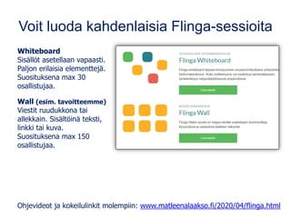 Voit luoda kahdenlaisia Flinga-sessioita
Whiteboard
Sisällöt asetellaan vapaasti.
Paljon erilaisia elementtejä.
Suosituksena max 30
osallistujaa.
Wall (esim. tavoitteemme)
Viestit ruudukkona tai
allekkain. Sisältöinä teksti,
linkki tai kuva.
Suosituksena max 150
osallistujaa.
Ohjevideot ja kokeilulinkit molempiin: www.matleenalaakso.fi/2020/04/flinga.html
 