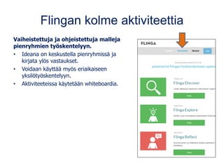 Flingan kolme aktiviteettia
Vaiheistettuja ja ohjeistettuja malleja
pienryhmien työskentelyyn.
• Ideana on keskustella pienryhmissä ja
kirjata ylös vastaukset.
• Voidaan käyttää myös eriaikaiseen
yksilötyöskentelyyn.
• Aktiviteeteissa käytetään whiteboardia.
 