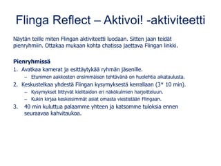 Flinga Reflect – Aktivoi! -aktiviteetti
Näytän teille miten Flingan aktiviteetti luodaan. Sitten jaan teidät
pienryhmiin. Ottakaa mukaan kohta chatissa jaettava Flingan linkki.
Pienryhmissä
1. Avatkaa kamerat ja esittäytykää ryhmän jäsenille.
– Etunimen aakkosten ensimmäisen tehtävänä on huolehtia aikataulusta.
2. Keskustelkaa yhdestä Flingan kysymyksestä kerrallaan (3* 10 min).
– Kysymykset liittyvät kielitaidon eri näkökulmien harjoitteluun.
– Kukin kirjaa keskeisimmät asiat omasta viestistään Flingaan.
3. 40 min kuluttua palaamme yhteen ja katsomme tuloksia ennen
seuraavaa kahvitaukoa.
 