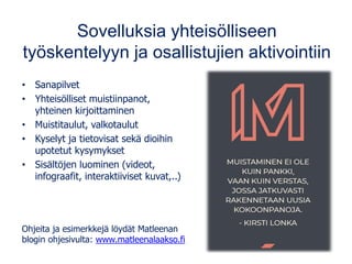 Sovelluksia yhteisölliseen
työskentelyyn ja osallistujien aktivointiin
• Sanapilvet
• Yhteisölliset muistiinpanot,
yhteinen kirjoittaminen
• Muistitaulut, valkotaulut
• Kyselyt ja tietovisat sekä dioihin
upotetut kysymykset
• Sisältöjen luominen (videot,
infograafit, interaktiiviset kuvat,..)
Ohjeita ja esimerkkejä löydät Matleenan
blogin ohjesivulta: www.matleenalaakso.fi
 