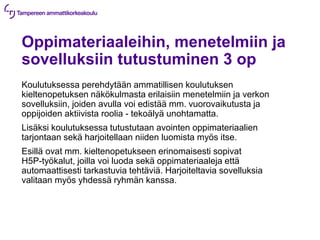 Oppimateriaaleihin, menetelmiin ja
sovelluksiin tutustuminen 3 op
Koulutuksessa perehdytään ammatillisen koulutuksen
kieltenopetuksen näkökulmasta erilaisiin menetelmiin ja verkon
sovelluksiin, joiden avulla voi edistää mm. vuorovaikutusta ja
oppijoiden aktiivista roolia - tekoälyä unohtamatta.
Lisäksi koulutuksessa tutustutaan avointen oppimateriaalien
tarjontaan sekä harjoitellaan niiden luomista myös itse.
Esillä ovat mm. kieltenopetukseen erinomaisesti sopivat
H5P-työkalut, joilla voi luoda sekä oppimateriaaleja että
automaattisesti tarkastuvia tehtäviä. Harjoiteltavia sovelluksia
valitaan myös yhdessä ryhmän kanssa.
 