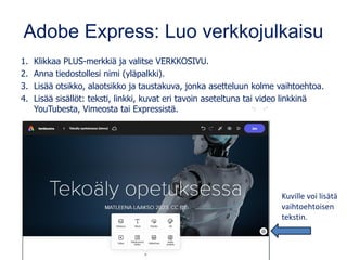 Adobe Express: Luo verkkojulkaisu
1. Klikkaa PLUS-merkkiä ja valitse VERKKOSIVU.
2. Anna tiedostollesi nimi (yläpalkki).
3. Lisää otsikko, alaotsikko ja taustakuva, jonka asetteluun kolme vaihtoehtoa.
4. Lisää sisällöt: teksti, linkki, kuvat eri tavoin aseteltuna tai video linkkinä
YouTubesta, Vimeosta tai Expressistä.
Kuville voi lisätä
vaihtoehtoisen
tekstin.
 