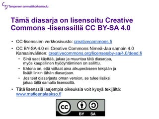 Tämä diasarja on lisensoitu Creative
Commons -lisenssillä CC BY-SA 4.0
• CC-lisenssien verkkosivusto: creativecommons.fi
• CC BY-SA 4.0 eli Creative Commons Nimeä-Jaa samoin 4.0
Kansainvälinen: creativecommons.org/licenses/by-sa/4.0/deed.fi
• Sinä saat käyttää, jakaa ja muuntaa tätä diasarjaa,
myös kaupallinen hyödyntäminen on sallittu.
• Ehtona on, että viittaat aina alkuperäiseen tekijään ja
lisäät linkin tähän diasarjaan.
• Jos teet diasarjasta oman version, se tulee lisäksi
jakaa tällä samalla lisenssillä.
• Tätä lisenssiä laajempia oikeuksia voit kysyä tekijältä:
www.matleenalaakso.fi
 