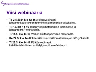 Viisi webinaaria
• To 2.5.2024 klo 12-16 Aloituswebinaari:
johdanto koulutuksen teemoihin ja monenlaista kokeilua.
• Ti 7.5. klo 14-16 Tekoäly oppimateriaalien luomisessa ja
johdanto H5P-työkaluihin.
• Ti 14.5. klo 14-16 Verkon kieltenoppimisen materiaalit.
• Ke 22.5. klo 14-17 Interaktiivisia verkkomateriaaleja H5P-työkaluilla.
• Ti 28.5. klo 14-17 Päätöswebinaari:
kehittämistehtävien esittelyt ja opitun reflektio ym.
 