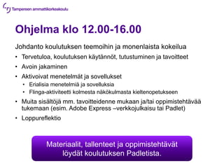 Ohjelma klo 12.00-16.00
Johdanto koulutuksen teemoihin ja monenlaista kokeilua
• Tervetuloa, koulutuksen käytännöt, tutustuminen ja tavoitteet
• Avoin jakaminen
• Aktivoivat menetelmät ja sovellukset
• Erialisia menetelmiä ja sovelluksia
• Flinga-aktiviteetti kolmesta näkökulmasta kieltenopetukseen
• Muita sisältöjä mm. tavoitteidenne mukaan ja/tai oppimistehtävää
tukemaan (esim. Adobe Express –verkkojulkaisu tai Padlet)
• Loppureflektio
Materiaalit, tallenteet ja oppimistehtävät
löydät koulutuksen Padletista.
 