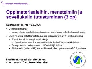 Oppimateriaaleihin, menetelmiin ja
sovelluksiin tutustuminen (3 op)
Suoritukset (dl ma 10.6.2024)
• Viisi webinaaria
• Jos et pääse reaaliaikaisesti mukaan, kommentoi tallenteelta oppimaasi.
• Vaihtoehtoja kehittämistehtäväksi, joka esitellään 5. webinaarissa.
• Pieniä kokeiluita / oppimispäiväkirja
• Sovelluksena esim. Padlet-muistitaulu tai Adobe Express-verkkojulkaisu.
• Syksyn kurssin kehittäminen H5P-sisältöjä lisäten.
• Materiaalia (esim. H5P) ammatilliseen kieltenopetukseen AEO.fi jaettuna.
Ilmoittautuessasi olet sitoutunut
suorittamaan 3 op kokonaisuuden
 