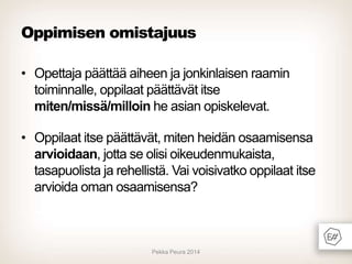 Oppimisen omistajuus
• Opettaja päättää aiheen ja jonkinlaisen raamin
toiminnalle, oppilaat päättävät itse
miten/missä/milloin he asian opiskelevat.
• Oppilaat itse päättävät, miten heidän osaamisensa
arvioidaan, jotta se olisi oikeudenmukaista,
tasapuolista ja rehellistä. Vai voisivatko oppilaat itse
arvioida oman osaamisensa?

Pekka Peura 2014

 