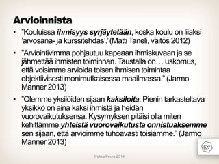 Arvioinnista
• ”Kouluissa ihmisyys syrjäytetään, koska koulu on liiaksi
’arvosana- ja kurssitehdas’.”(Matti Taneli, väitös 2012)

• ”Arviointivimma pohjautuu kapeaan ihmiskuvaan ja se
jähmettää ihmisten toiminnan. Taustalla on… uskomus,
että voisimme arvioida toisen ihmisen toimintaa
objektiivisesti monimutkaisessa maailmassa.” (Jarmo
Manner 2013)
• ”Olemme yksilöiden sijaan kaksiloita. Pienin tarkasteltava
yksikkö on aina kaksi ihmistä ja heidän
vuorovaikutuksensa. Kysymyksen pitäisi olla miten
kehittämme yhteistä vuorovaikutusta onnistuaksemme
sen sijaan, että arvioimme tuhoavasti toisiamme.” (Jarmo
Manner 2013)
Pekka Peura 2014

 