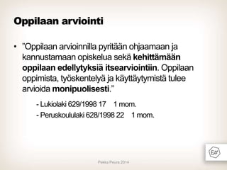 Oppilaan arviointi
• ”Oppilaan arvioinnilla pyritään ohjaamaan ja
kannustamaan opiskelua sekä kehittämään
oppilaan edellytyksiä itsearviointiin. Oppilaan
oppimista, työskentelyä ja käyttäytymistä tulee
arvioida monipuolisesti.”
- Lukiolaki 629/1998 17 1 mom.
- Peruskoululaki 628/1998 22 1 mom.

Pekka Peura 2014

 