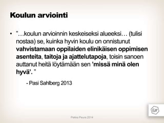 Koulun arviointi
• ”…koulun arvioinnin keskeiseksi alueeksi… (tulisi
nostaa) se, kuinka hyvin koulu on onnistunut
vahvistamaan oppilaiden elinikäisen oppimisen
asenteita, taitoja ja ajattelutapoja, toisin sanoen
auttanut heitä löytämään sen ’missä minä olen
hyvä’. ”
- Pasi Sahlberg 2013

Pekka Peura 2014

 