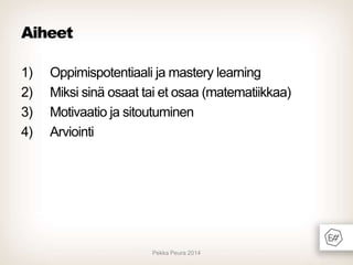 Aiheet
1)
2)
3)
4)

Oppimispotentiaali ja mastery learning
Miksi sinä osaat tai et osaa (matematiikkaa)
Motivaatio ja sitoutuminen
Arviointi

Pekka Peura 2014

 
