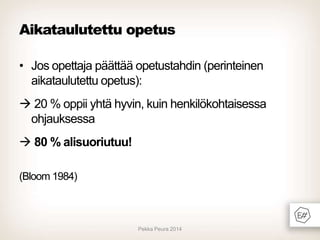 Aikataulutettu opetus
• Jos opettaja päättää opetustahdin (perinteinen
aikataulutettu opetus):
 20 % oppii yhtä hyvin, kuin henkilökohtaisessa
ohjauksessa

 80 % alisuoriutuu!
(Bloom 1984)

Pekka Peura 2014

 