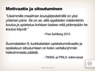 Motivaatio ja sitoutuminen
”Useimmilla maailman koulujärjestelmillä on yksi
yhteinen piirre. Se on se, että oppilaiden mielenkiinto
koulua ja opiskelua kohtaan laskee mitä pidempään he
koulua käyvät.”
- Pasi Sahlberg 2013

Suomalaisten 8.-luokkalaisten opiskelumotivaatio ja
opiskeluun sitoutumisen on koko vertailuryhmän
heikoimmasta päästä.
- TIMSS- ja PIRLS -tutkimukset

Pekka Peura 2014

 