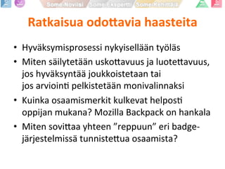 Ratkaisua	
  odo1avia	
  haasteita	
  
•  Hyväksymisprosessi	
  nykyisellään	
  työläs	
  
•  Miten	
  säilytetään	
  usko9avuus	
  ja	
  luote9avuus,	
  
jos	
  hyväksyntää	
  joukkoistetaan	
  tai	
  	
  
jos	
  arvioinP	
  pelkistetään	
  monivalinnaksi	
  
•  Kuinka	
  osaamismerkit	
  kulkevat	
  helposP	
  
oppijan	
  mukana?	
  Mozilla	
  Backpack	
  on	
  hankala	
  
•  Miten	
  sovi9aa	
  yhteen	
  ”reppuun”	
  eri	
  badge-­‐
järjestelmissä	
  tunniste9ua	
  osaamista?	
  
 