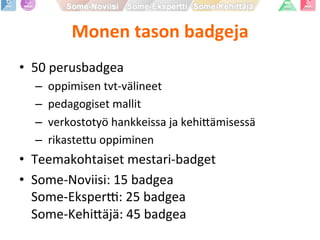 Monen	
  tason	
  badgeja	
  
•  50	
  perusbadgea	
  
– 	
  oppimisen	
  tvt-­‐välineet	
  
– 	
  pedagogiset	
  mallit	
  
– 	
  verkostotyö	
  hankkeissa	
  ja	
  kehi9ämisessä	
  
– 	
  rikaste9u	
  oppiminen	
  
•  Teemakohtaiset	
  mestari-­‐badget	
  
•  Some-­‐Noviisi:	
  15	
  badgea	
  
Some-­‐EksperK:	
  25	
  badgea	
  
Some-­‐Kehi9äjä:	
  45	
  badgea	
  
 