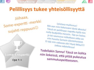Pelillisyys	
  tukee	
  yhteisöllisyy1ä	
  
Jiiihaaa,	
  	
  
Some-­‐experK	
  -­‐merkki	
  	
  
sujahP	
  reppuunJ	
  
Todellakin	
  Sanna!	
  Tässä	
  on	
  kohta	
  	
  niin	
  liekeissä,	
  e9ä	
  pitää	
  pukeutua	
  sammutuspei9eeseen.	
  	
  
Loistava	
  mallinnus!	
  	
  Mä	
  oon	
  niin	
  liekeissäni	
  tästä	
  ideasta!	
  Tässä	
  on	
  pelillisyys	
  napa9u	
  kyllä	
  niin	
  	
  nolla	
  budjePlla	
  messiin.	
  Tää	
  on	
  helmi.	
  	
  ja	
  toi	
  vaunussa	
  retko9ava	
  ukko	
  on	
  	
  niin	
  hauska	
  Samoin	
  äänitehosteet.	
  	
  Ei	
  tää	
  niin	
  vakavaa	
  ole!	
  Hyvä	
  Mika!!!!	
  Jatkoa	
  odotellessa!	
  
 