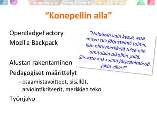 “Konepellin	
  alla”	
  
"Haluaisin	
  vain	
  kysyä,	
  e0ä	
  	
  miten	
  tuo	
  järjestelmä	
  toimii,	
  	
  kun	
  niitä	
  merkkejä	
  tulee	
  niin	
  omituisiin	
  aikoihin	
  yöllä.	
  	
  Siis	
  e0ä	
  onko	
  siinä	
  järjestelmässä	
  jokin	
  viive?"	
  
OpenBadgeFactory	
  
Mozilla	
  Backpack	
  
	
  
Alustan	
  rakentaminen	
  
Pedagogiset	
  määri9elyt	
  
– osaamistavoi9eet,	
  sisällöt,	
  
arvioinPkriteerit,	
  merkkien	
  teko	
  
Työnjako	
  
	
  
 