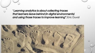 ”Learning analytics is about collecting traces
that learners leave behind (in digital environments)
and using those traces to improve learning”. Eric Duval
 