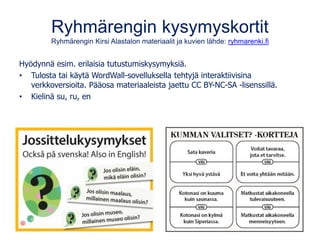 Ryhmärengin kysymyskortit
Ryhmärengin Kirsi Alastalon materiaalit ja kuvien lähde: ryhmarenki.fi
Hyödynnä esim. erilaisia tutustumiskysymyksiä.
• Tulosta tai käytä WordWall-sovelluksella tehtyjä interaktiivisina
verkkoversioita. Pääosa materiaaleista jaettu CC BY-NC-SA -lisenssillä.
• Kielinä su, ru, en
 
