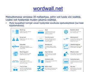 wordwall.net
Maksuttomassa versiossa 18 mallipohjaa, joihin voit luoda viisi sisältöä.
Lisäksi voit hyödyntää muiden jakamia sisältöjä.
• Myös kaupalliset toimijat voivat hyödyntää sovellusta opetuskäytössä (lue lisää
käyttöehdoista).
 