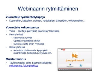 Webinaarin rytmittäminen
Vuorottele työskentelytapoja
• Kuunnellen, katsellen, puhuen, harjoitellen, äänestäen, työskennellen,..
Vuorottele kokoonpanoa
• Yksin – opettaja päivystää Zoomissa/Teamsissa
• Pienryhmissä
– Satunnaiset ryhmät
– Opettaja määrittelee ryhmät
– Kukin saa valita oman ryhmänsä
• Kaikki yhdessä
– Aktivointia chatin avulla, kysymyksiin
pysähtymistä, keskustelua, kyselyitä ym.
Muista tauotus
• Taukojumpaksi esim. Suomen selkäliitto:
selkakanava.fi/jumppakissa
 